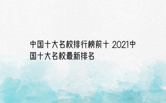 中国十大名校排行榜前十 2021中国十大名校最新排名