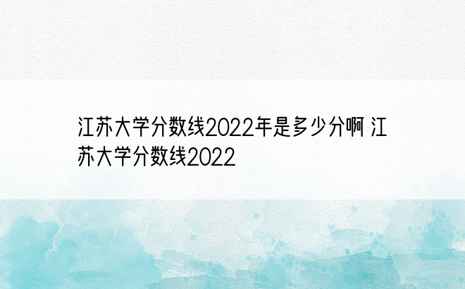 江苏大学分数线2022年是多少分啊 江苏大学分数线2022